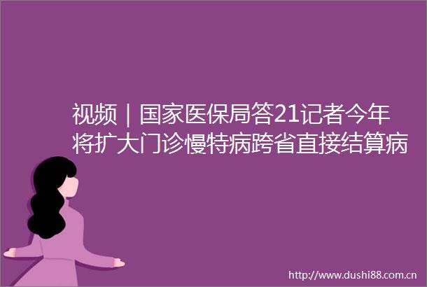 视频｜医保局答21记者今年将扩大门诊慢特病跨省直接结算病种范围预计增加35种病种