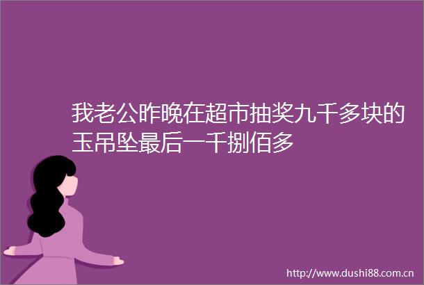 我老公昨晚在超市抽奖九千多块的玉吊坠最后一千捌佰多