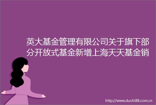 英大基金管理有限公司关于旗下部分开放式基金新增上海天天基金销售有限公司为销售机构的公告