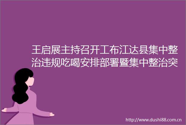 王启展主持召开工布江达县集中整治吃喝安排部署暨集中整治突出问题分析研判会