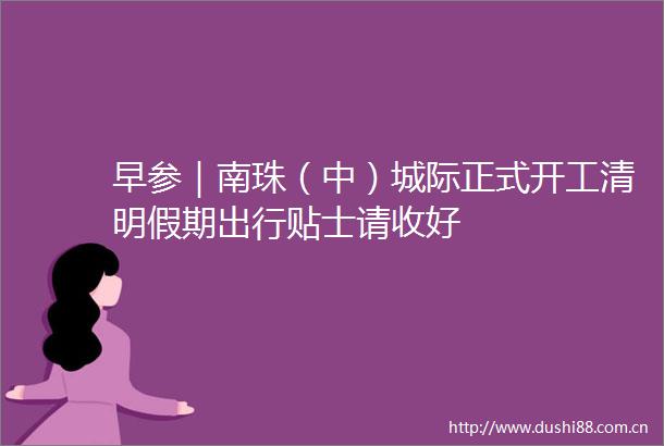 早参｜南珠（中）城际正式开工清明假期出行贴士请收好