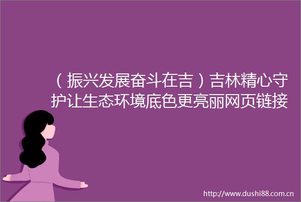 （振兴发展奋斗在吉）吉林精心守护让生态环境底色更亮丽网页链接