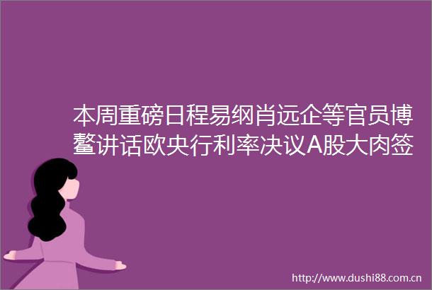 本周重磅日程易纲肖远企等官员博鳌讲话欧央行利率决议A股大肉签今天上市