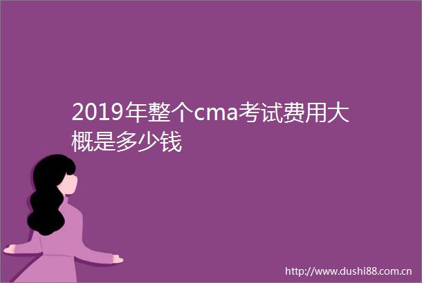 2019年整个cma考试费用大概是多少钱