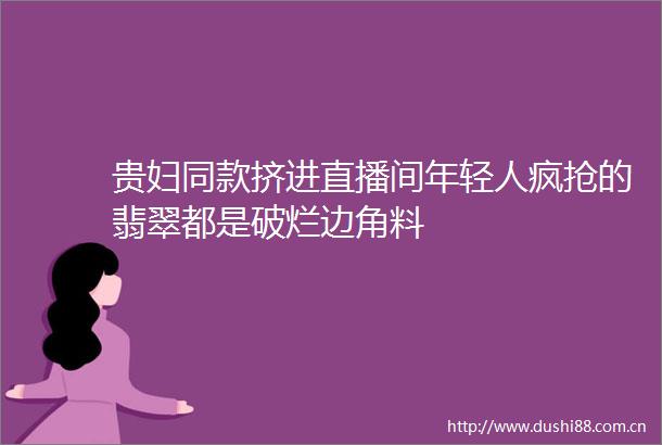 贵妇同款挤进直播间年轻人疯抢的翡翠都是破烂边角料