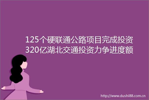 125个硬联通公路项目完成投资320亿湖北交通投资力争进度额度双过半