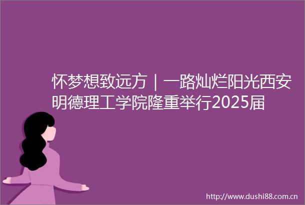 怀梦想致远方｜一路灿烂阳光西安明德理工学院隆重举行2025届学生毕业典礼