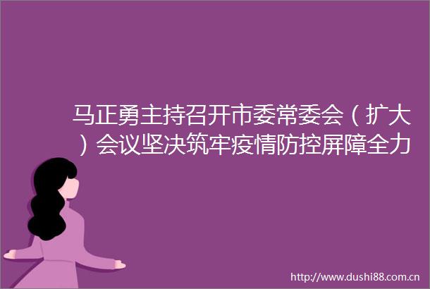 马正勇主持召开市委常委会（扩大）会议坚决筑牢疫情防控屏障全力防御强风暴雨来袭