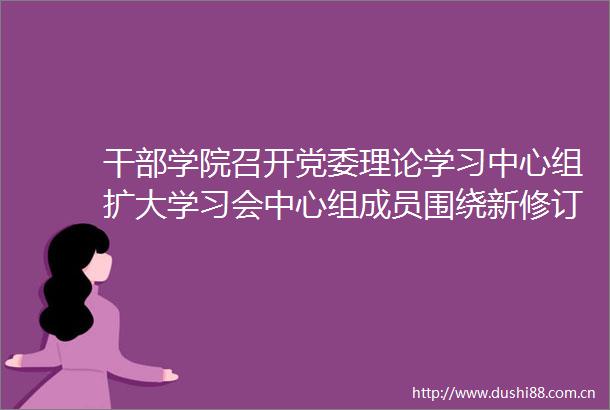 学院召开党委理论学习中心组扩大学习会中心组成员围绕新修订的纪律处分条例开展研讨交流