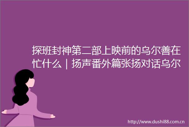 探班封神第二部上映前的乌尔善在忙什么｜扬声番外篇张扬对话乌尔善