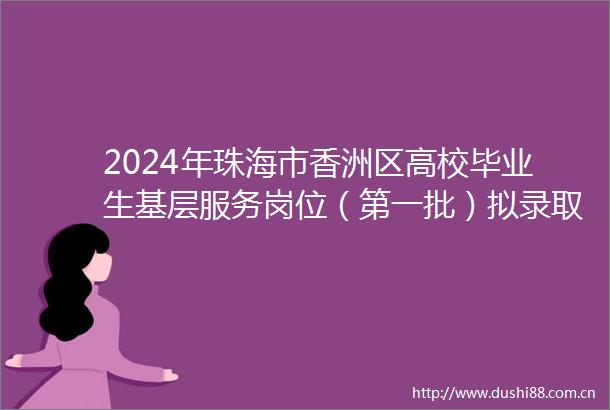 2024年珠海市香洲区高校毕业生基层服务岗位（第一批）拟录取人员名单公示（005）
