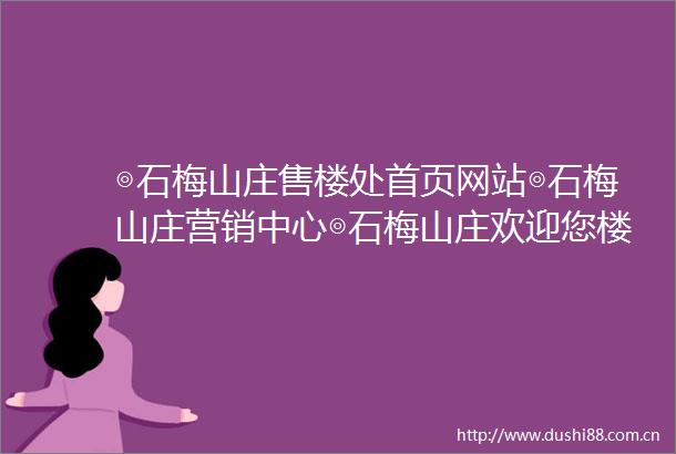 ◎石梅山庄售楼处首页网站◎石梅山庄营销中心◎石梅山庄欢迎您楼盘详情最新价格户型图容积率售楼处