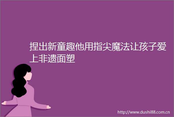 捏出新童趣他用指尖魔法让孩子爱上非遗面塑
