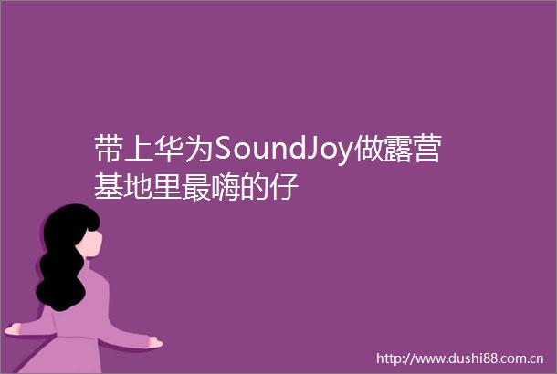 带上华为SoundJoy做露营基地里最嗨的仔