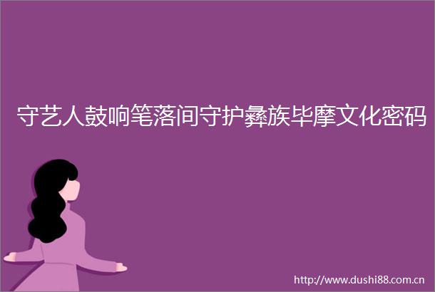 守艺人鼓响笔落间守护彝族毕摩文化密码