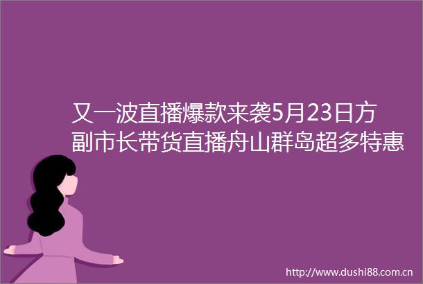 又一波直播爆款来袭5月23日方副市长带货直播舟山群岛超多特惠旅游好货抢先看