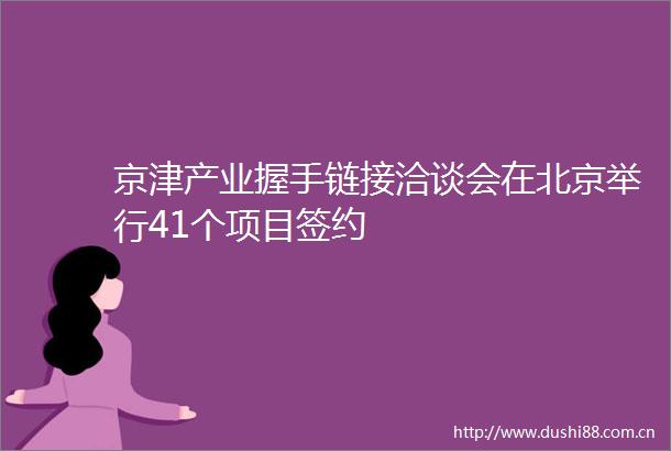 京津产业握手链接洽谈会在北京举行41个项目签约