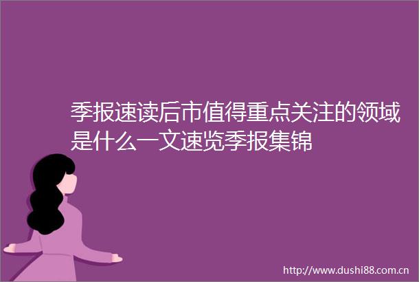 季报速读后市值得重点关注的领域是什么一文速览季报集锦