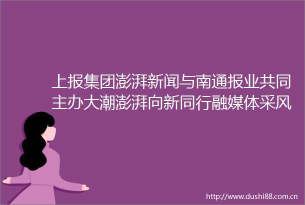 上报集团澎湃新闻与南通报业共同主办大潮澎湃向新同行融媒体采风行动深度融入长三角一体化大力推进产业创新协同
