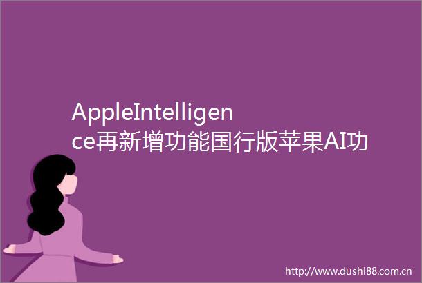 AppleIntelligence再新增功能国行版苹果AI功能前瞻