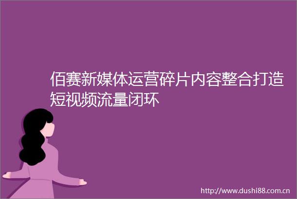 佰赛新媒体运营碎片内容整合打造短视频流量闭环