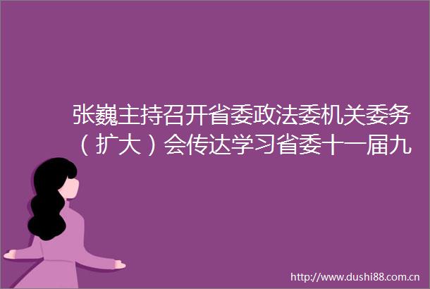 张巍主持召开省委政法委机关委务（扩大）会传达学习省委十一届九次全会精神