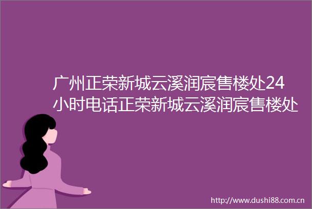 广州正荣新城云溪润宸售楼处24小时电话正荣新城云溪润宸售楼处楼盘详情