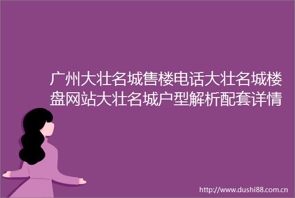 广州大壮名城售楼电话大壮名城楼盘网站大壮名城户型解析配套详情备案价