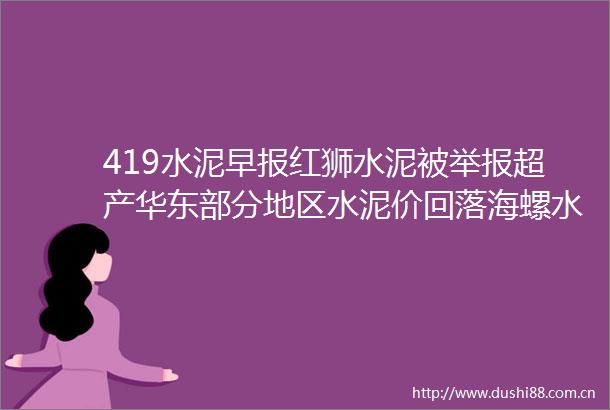 419水泥早报红狮水泥被超产华东部分地区水泥价回落海螺水泥第十届董事候选人