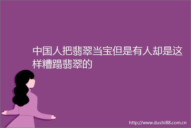 人把翡翠当宝但是有人却是这样糟蹋翡翠的