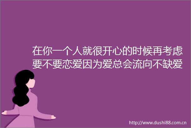 在你一个人就很开心的时候再考虑要不要恋爱因为爱总会流向不缺爱的人