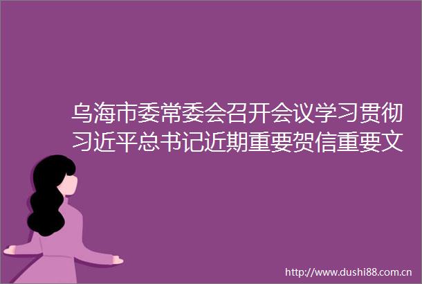 乌海市委常委会召开会议学习贯彻总书记近期重要贺信重要文章精神传达学习自治区党委常委会会议精神周金星主持