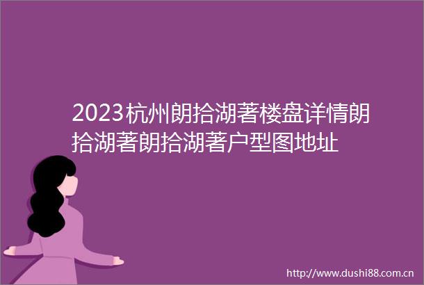 2023杭州朗拾湖著楼盘详情朗拾湖著朗拾湖著户型图地址