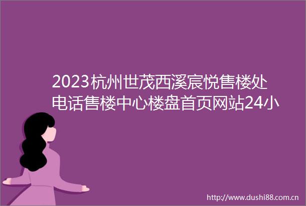 2023杭州世茂西溪宸悦售楼处电话售楼中心楼盘首页网站24小时电话解析
