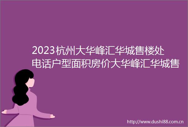 2023杭州大华峰汇华城售楼处电话户型面积房价大华峰汇华城售楼部欢迎您