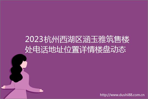 2023杭州西湖区涵玉雅筑售楼处电话地址位置详情楼盘动态