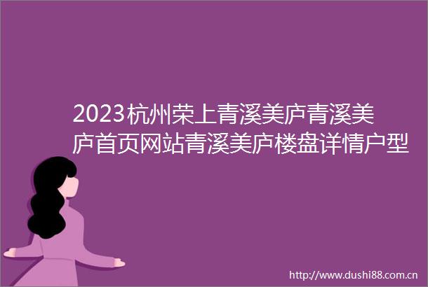 2023杭州荣上青溪美庐青溪美庐首页网站青溪美庐楼盘详情户型配套