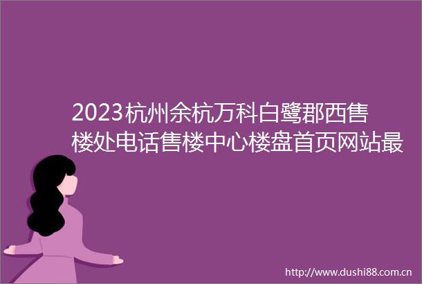 2023杭州余杭万科白鹭郡西售楼处电话售楼中心楼盘首页网站最新价格详情
