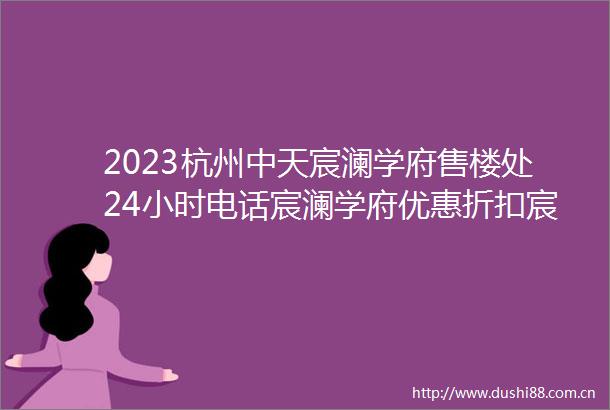 2023杭州中天宸澜学府售楼处24小时电话宸澜学府优惠折扣宸澜学府最新网站