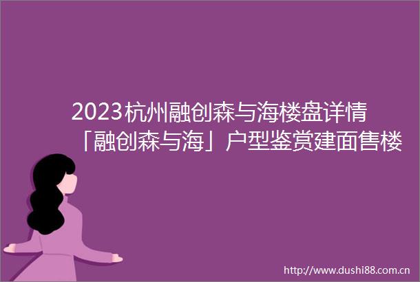 2023杭州融创森与海楼盘详情「融创森与海」户型鉴赏建面售楼地址