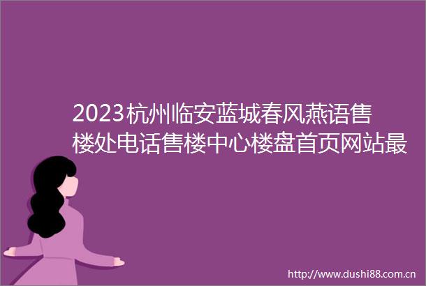 2023杭州临安蓝城春风燕语售楼处电话售楼中心楼盘首页网站最新价格详情