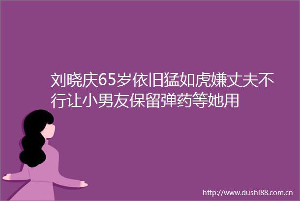 刘晓庆65岁依旧猛如虎嫌丈夫不行让小男友保留等她用