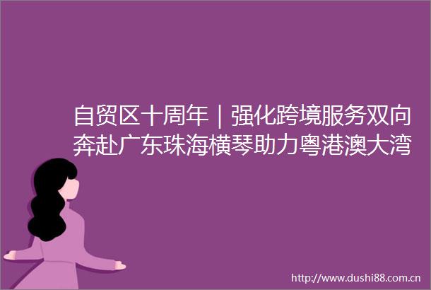 自贸区十周年｜强化跨境服务双向奔赴广东珠海横琴助力粤港澳大湾区金融互联互通