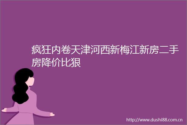 疯狂内卷天津河西新梅江新房二手房降价比狠