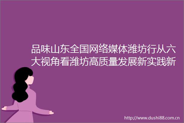 品味山东全国网络媒体潍坊行从六大视角看潍坊高质量发展新实践新成果