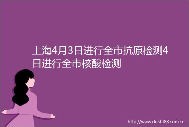 上海4月3日进行全市抗原检测4日进行全市核酸检测