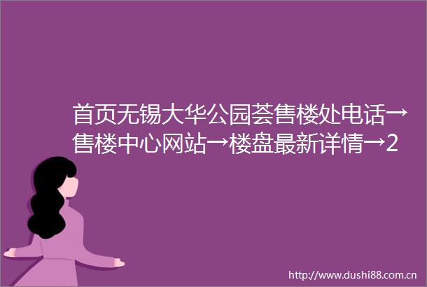 首页无锡大华公园荟售楼处电话→售楼中心网站→楼盘最新详情→24小时电话