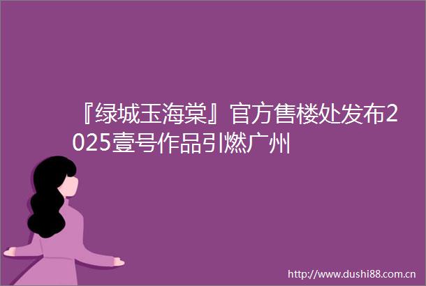 『绿城玉海棠』官方售楼处发布2025壹号作品引燃广州