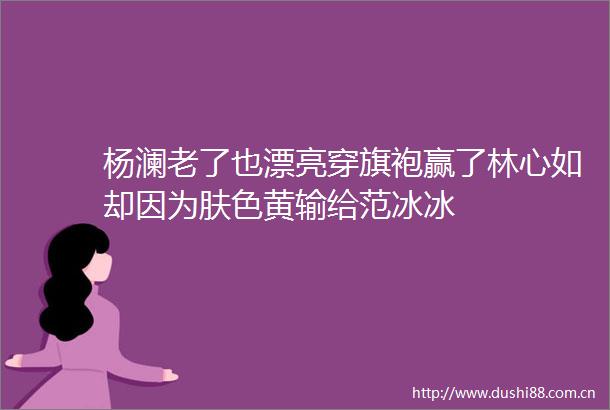 杨澜老了也漂亮穿旗袍赢了林心如却因为肤色黄输给范冰冰