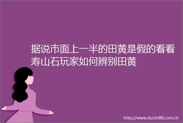 据说市面上一半的田黄是假的看看寿山石玩家如何辨别田黄